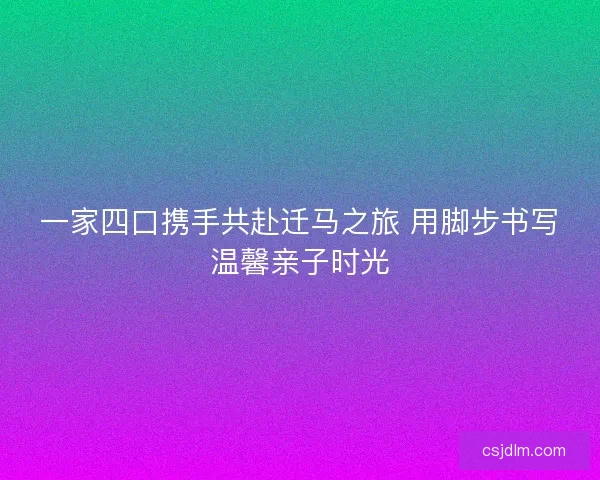 一家四口携手共赴迁马之旅 用脚步书写温馨亲子时光