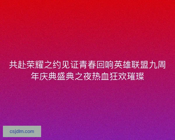 共赴荣耀之约见证青春回响英雄联盟九周年庆典盛典之夜热血狂欢璀璨