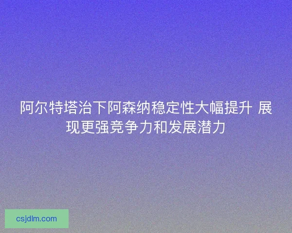 阿尔特塔治下阿森纳稳定性大幅提升 展现更强竞争力和发展潜力