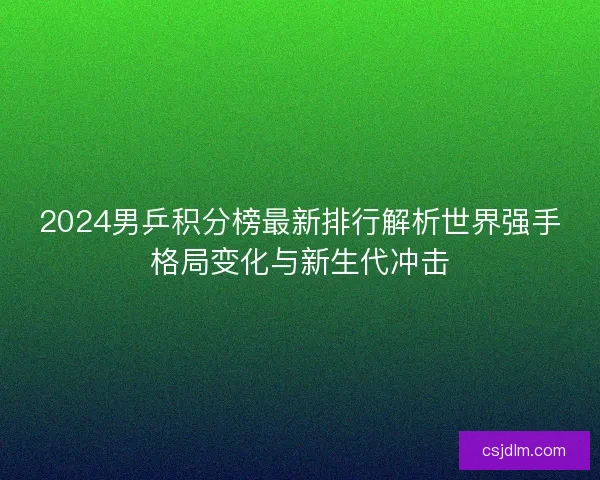 2024男乒积分榜最新排行解析世界强手格局变化与新生代冲击