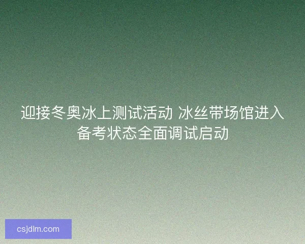 迎接冬奥冰上测试活动 冰丝带场馆进入备考状态全面调试启动