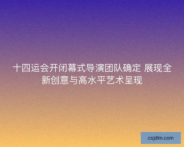 十四运会开闭幕式导演团队确定 展现全新创意与高水平艺术呈现
