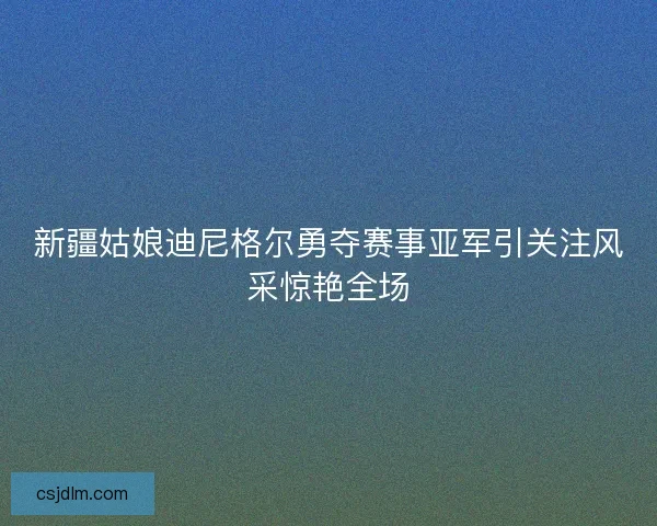 新疆姑娘迪尼格尔勇夺赛事亚军引关注风采惊艳全场