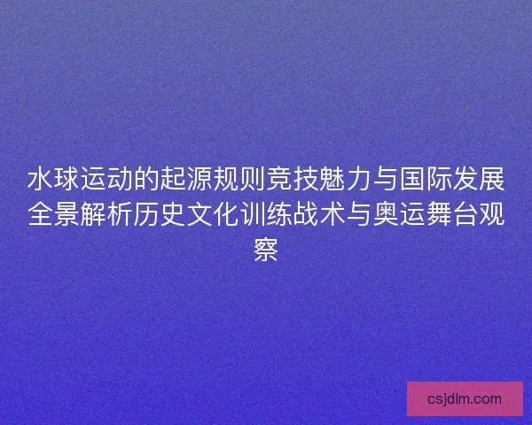 水球运动的起源规则竞技魅力与国际发展全景解析历史文化训练战术与奥运舞台观察