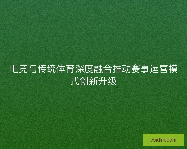 电竞与传统体育深度融合推动赛事运营模式创新升级
