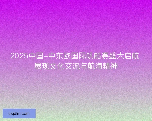 2025中国-中东欧国际帆船赛盛大启航 展现文化交流与航海精神