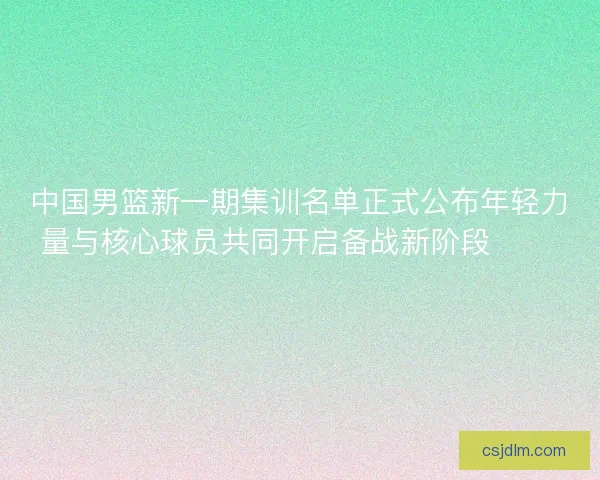 中国男篮新一期集训名单正式公布年轻力量与核心球员共同开启备战新阶段 🏀🇨🇳