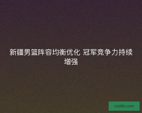 新疆男篮阵容均衡优化 冠军竞争力持续增强