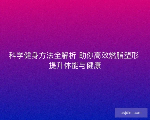 科学健身方法全解析 助你高效燃脂塑形 提升体能与健康