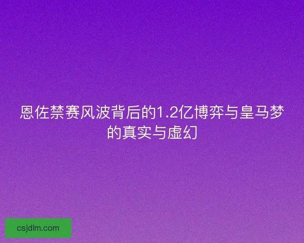 恩佐禁赛风波背后的1.2亿博弈与皇马梦的真实与虚幻