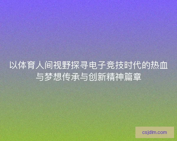 以体育人间视野探寻电子竞技时代的热血与梦想传承与创新精神篇章