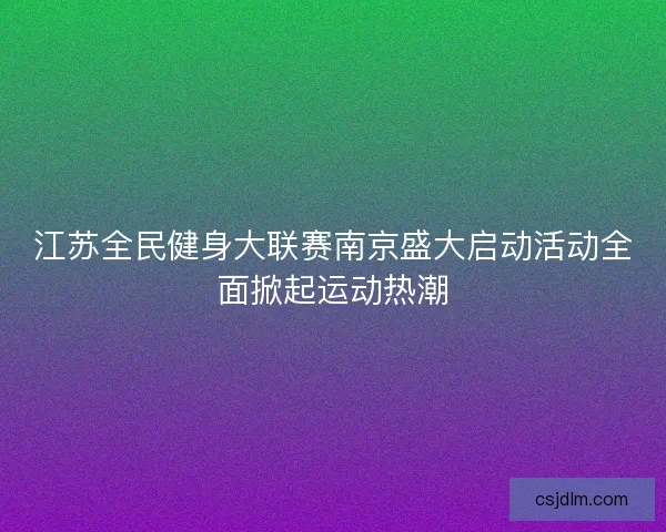 江苏全民健身大联赛南京盛大启动活动全面掀起运动热潮