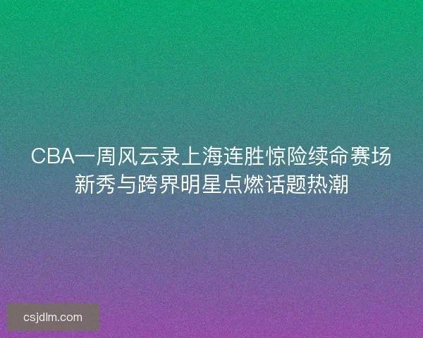 CBA一周风云录上海连胜惊险续命赛场新秀与跨界明星点燃话题热潮
