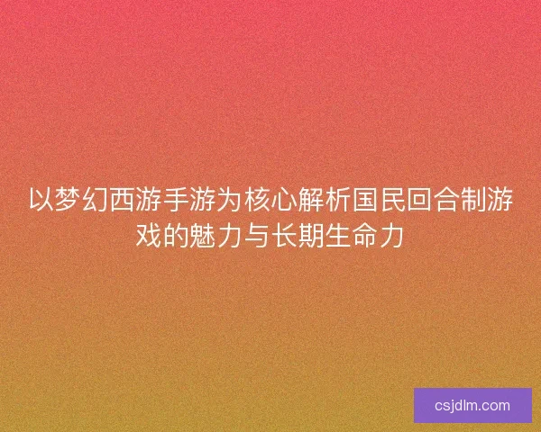 以梦幻西游手游为核心解析国民回合制游戏的魅力与长期生命力