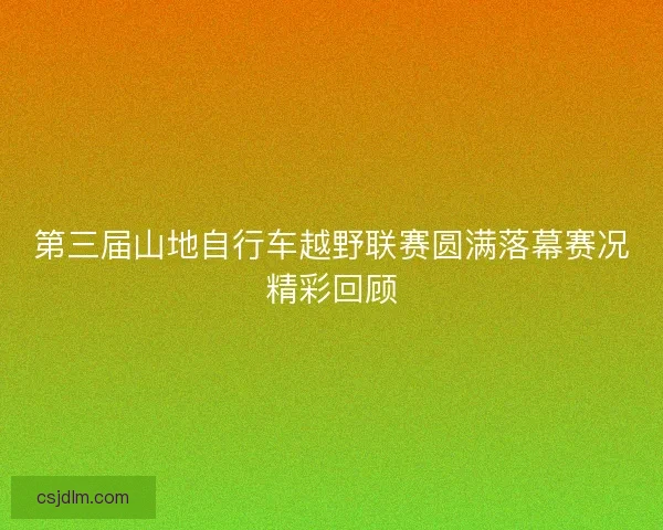 第三届山地自行车越野联赛圆满落幕赛况精彩回顾