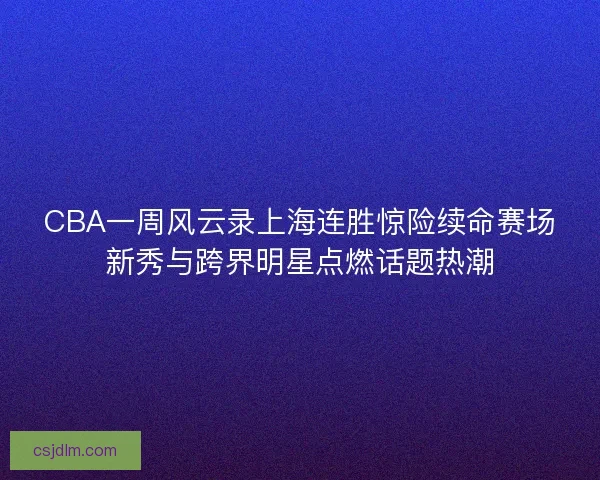 CBA一周风云录上海连胜惊险续命赛场新秀与跨界明星点燃话题热潮