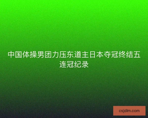 中国体操男团力压东道主日本夺冠终结五连冠纪录