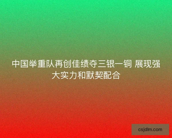 中国举重队再创佳绩夺三银一铜 展现强大实力和默契配合