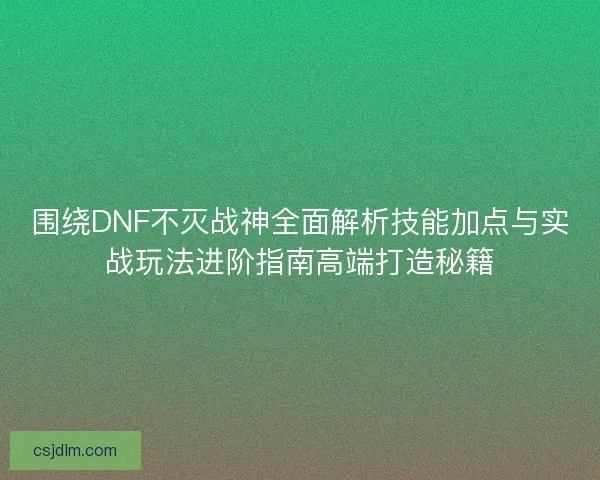 围绕DNF不灭战神全面解析技能加点与实战玩法进阶指南高端打造秘籍