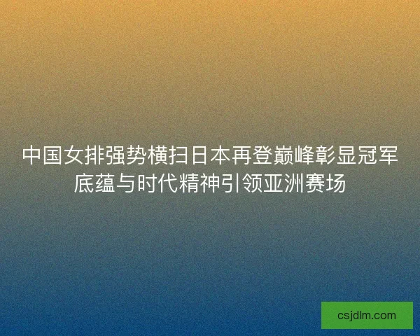 中国女排强势横扫日本再登巅峰彰显冠军底蕴与时代精神引领亚洲赛场